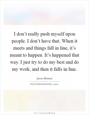 I don’t really push myself upon people. I don’t have that. When it meets and things fall in line, it’s meant to happen. It’s happened that way. I just try to do my best and do my work, and then it falls in line Picture Quote #1