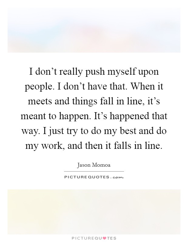 I don't really push myself upon people. I don't have that. When it meets and things fall in line, it's meant to happen. It's happened that way. I just try to do my best and do my work, and then it falls in line Picture Quote #1