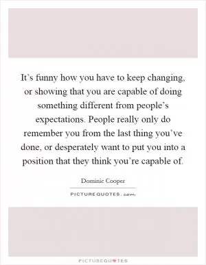 It’s funny how you have to keep changing, or showing that you are capable of doing something different from people’s expectations. People really only do remember you from the last thing you’ve done, or desperately want to put you into a position that they think you’re capable of Picture Quote #1