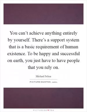 You can’t achieve anything entirely by yourself. There’s a support system that is a basic requirement of human existence. To be happy and successful on earth, you just have to have people that you rely on Picture Quote #1