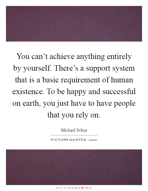 You can't achieve anything entirely by yourself. There's a support system that is a basic requirement of human existence. To be happy and successful on earth, you just have to have people that you rely on Picture Quote #1