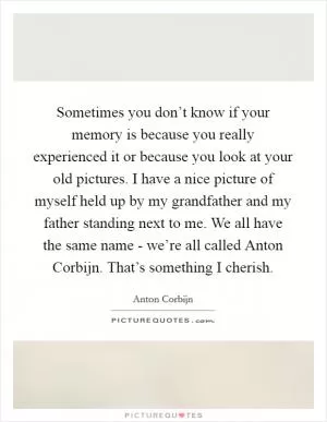 Sometimes you don’t know if your memory is because you really experienced it or because you look at your old pictures. I have a nice picture of myself held up by my grandfather and my father standing next to me. We all have the same name - we’re all called Anton Corbijn. That’s something I cherish Picture Quote #1