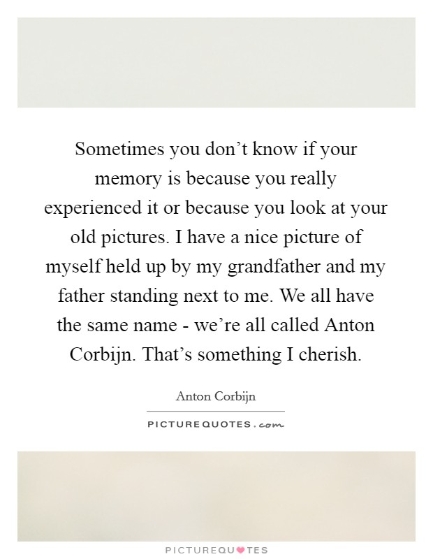 Sometimes you don't know if your memory is because you really experienced it or because you look at your old pictures. I have a nice picture of myself held up by my grandfather and my father standing next to me. We all have the same name - we're all called Anton Corbijn. That's something I cherish Picture Quote #1