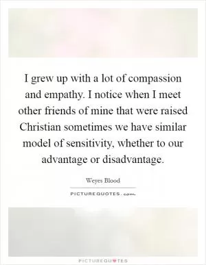I grew up with a lot of compassion and empathy. I notice when I meet other friends of mine that were raised Christian sometimes we have similar model of sensitivity, whether to our advantage or disadvantage Picture Quote #1