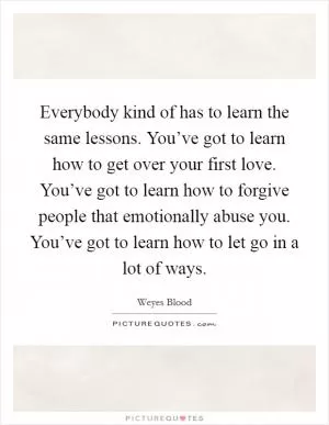 Everybody kind of has to learn the same lessons. You’ve got to learn how to get over your first love. You’ve got to learn how to forgive people that emotionally abuse you. You’ve got to learn how to let go in a lot of ways Picture Quote #1