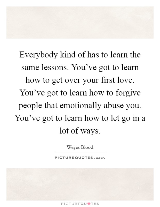 Everybody kind of has to learn the same lessons. You've got to learn how to get over your first love. You've got to learn how to forgive people that emotionally abuse you. You've got to learn how to let go in a lot of ways Picture Quote #1