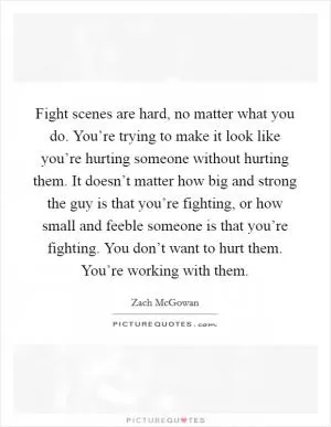 Fight scenes are hard, no matter what you do. You’re trying to make it look like you’re hurting someone without hurting them. It doesn’t matter how big and strong the guy is that you’re fighting, or how small and feeble someone is that you’re fighting. You don’t want to hurt them. You’re working with them Picture Quote #1