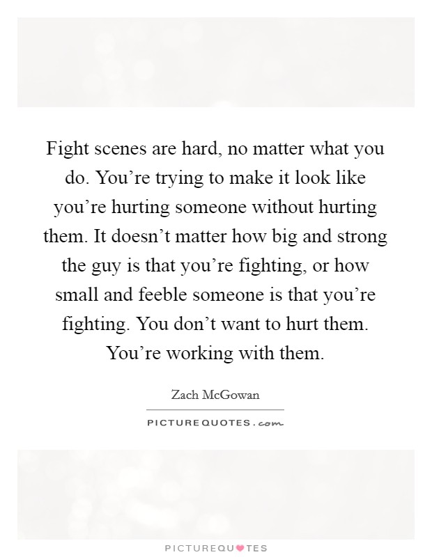 Fight scenes are hard, no matter what you do. You're trying to make it look like you're hurting someone without hurting them. It doesn't matter how big and strong the guy is that you're fighting, or how small and feeble someone is that you're fighting. You don't want to hurt them. You're working with them Picture Quote #1