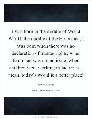 I was born in the middle of World War II, the middle of the Holocaust; I was born when there was no declaration of human rights, when feminism was not an issue, when children were working in factories. I mean, today’s world is a better place! Picture Quote #1
