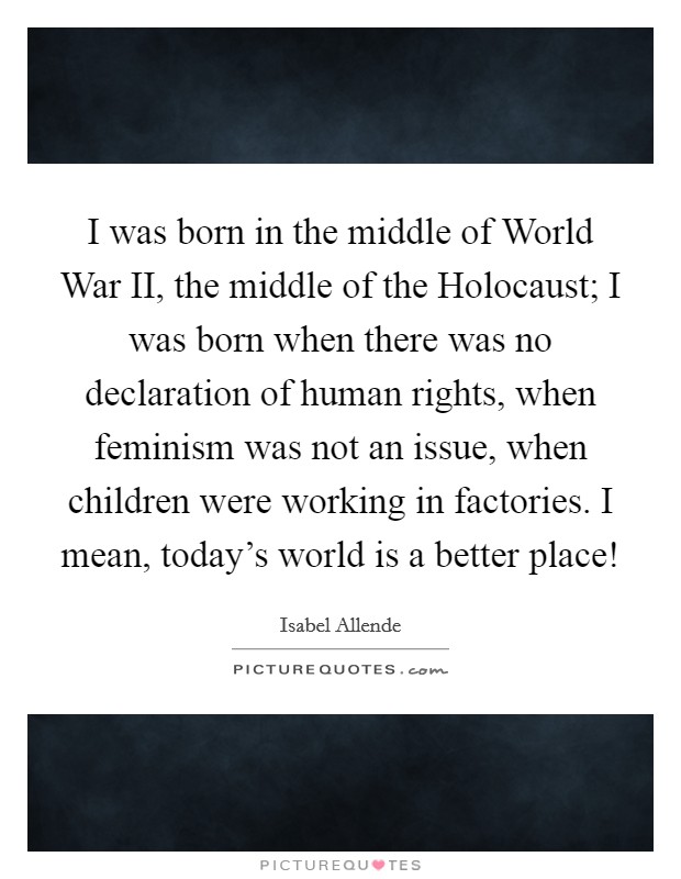 I was born in the middle of World War II, the middle of the Holocaust; I was born when there was no declaration of human rights, when feminism was not an issue, when children were working in factories. I mean, today's world is a better place! Picture Quote #1