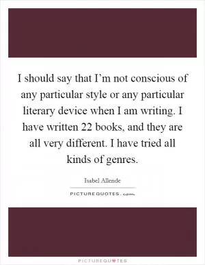 I should say that I’m not conscious of any particular style or any particular literary device when I am writing. I have written 22 books, and they are all very different. I have tried all kinds of genres Picture Quote #1