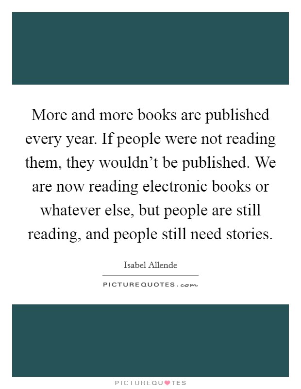 More and more books are published every year. If people were not reading them, they wouldn't be published. We are now reading electronic books or whatever else, but people are still reading, and people still need stories Picture Quote #1