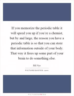 If you memorize the periodic table it will speed you up if you’re a chemist, but by and large, the reason you have a periodic table is so that you can store that information outside of your body. That way it frees up some part of your brain to do something else Picture Quote #1