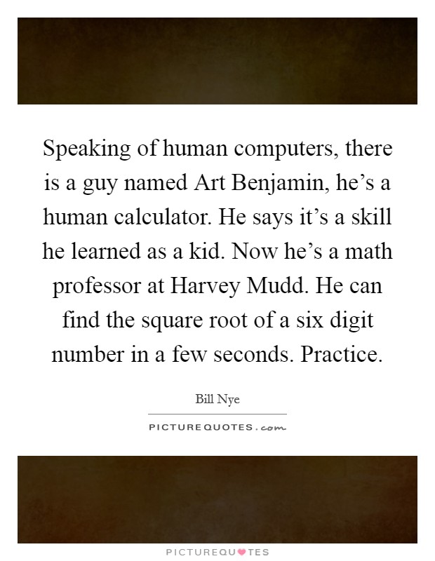 Speaking of human computers, there is a guy named Art Benjamin, he's a human calculator. He says it's a skill he learned as a kid. Now he's a math professor at Harvey Mudd. He can find the square root of a six digit number in a few seconds. Practice Picture Quote #1