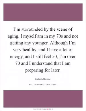 I’m surrounded by the scene of aging. I myself am in my 70s and not getting any younger. Although I’m very healthy, and I have a lot of energy, and I still feel 50, I’m over 70 and I understand that I am preparing for later Picture Quote #1