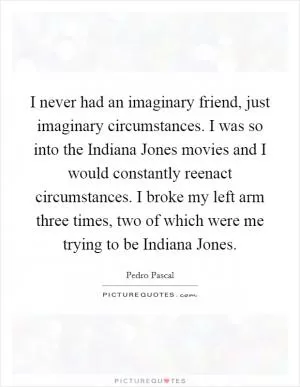 I never had an imaginary friend, just imaginary circumstances. I was so into the Indiana Jones movies and I would constantly reenact circumstances. I broke my left arm three times, two of which were me trying to be Indiana Jones Picture Quote #1