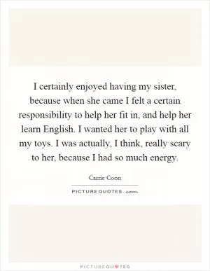 I certainly enjoyed having my sister, because when she came I felt a certain responsibility to help her fit in, and help her learn English. I wanted her to play with all my toys. I was actually, I think, really scary to her, because I had so much energy Picture Quote #1