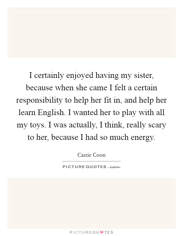 I certainly enjoyed having my sister, because when she came I felt a certain responsibility to help her fit in, and help her learn English. I wanted her to play with all my toys. I was actually, I think, really scary to her, because I had so much energy Picture Quote #1