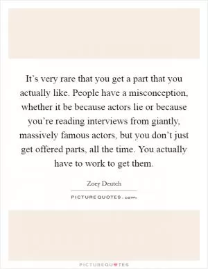It’s very rare that you get a part that you actually like. People have a misconception, whether it be because actors lie or because you’re reading interviews from giantly, massively famous actors, but you don’t just get offered parts, all the time. You actually have to work to get them Picture Quote #1
