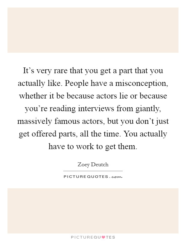 It's very rare that you get a part that you actually like. People have a misconception, whether it be because actors lie or because you're reading interviews from giantly, massively famous actors, but you don't just get offered parts, all the time. You actually have to work to get them Picture Quote #1