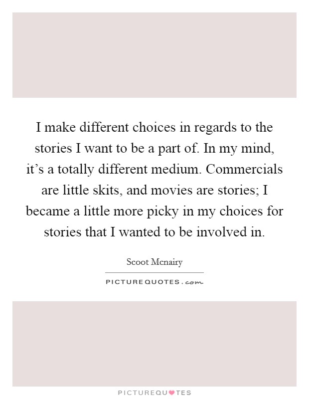 I make different choices in regards to the stories I want to be a part of. In my mind, it's a totally different medium. Commercials are little skits, and movies are stories; I became a little more picky in my choices for stories that I wanted to be involved in Picture Quote #1