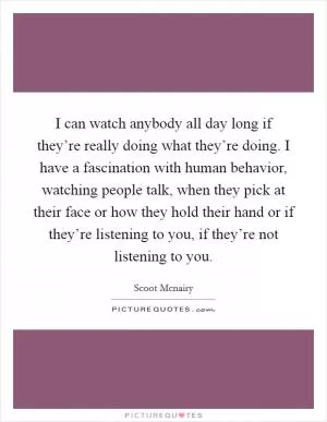 I can watch anybody all day long if they’re really doing what they’re doing. I have a fascination with human behavior, watching people talk, when they pick at their face or how they hold their hand or if they’re listening to you, if they’re not listening to you Picture Quote #1
