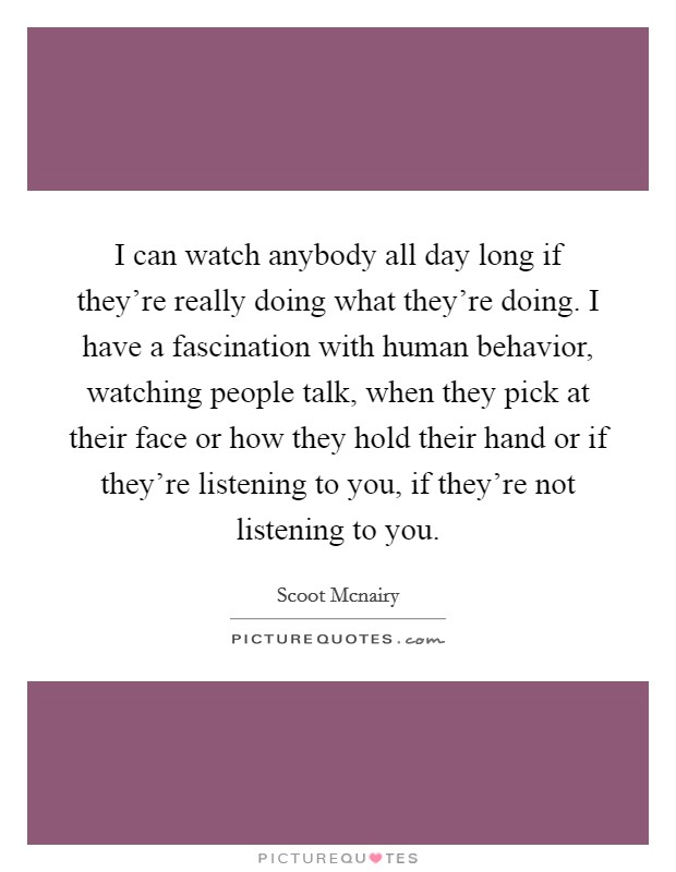 I can watch anybody all day long if they're really doing what they're doing. I have a fascination with human behavior, watching people talk, when they pick at their face or how they hold their hand or if they're listening to you, if they're not listening to you Picture Quote #1