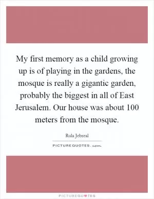 My first memory as a child growing up is of playing in the gardens, the mosque is really a gigantic garden, probably the biggest in all of East Jerusalem. Our house was about 100 meters from the mosque Picture Quote #1