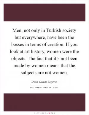 Men, not only in Turkish society but everywhere, have been the bosses in terms of creation. If you look at art history, women were the objects. The fact that it’s not been made by women means that the subjects are not women Picture Quote #1