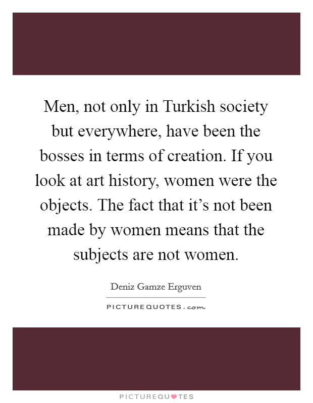 Men, not only in Turkish society but everywhere, have been the bosses in terms of creation. If you look at art history, women were the objects. The fact that it's not been made by women means that the subjects are not women Picture Quote #1