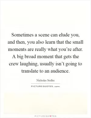 Sometimes a scene can elude you, and then, you also learn that the small moments are really what you’re after. A big broad moment that gets the crew laughing, usually isn’t going to translate to an audience Picture Quote #1