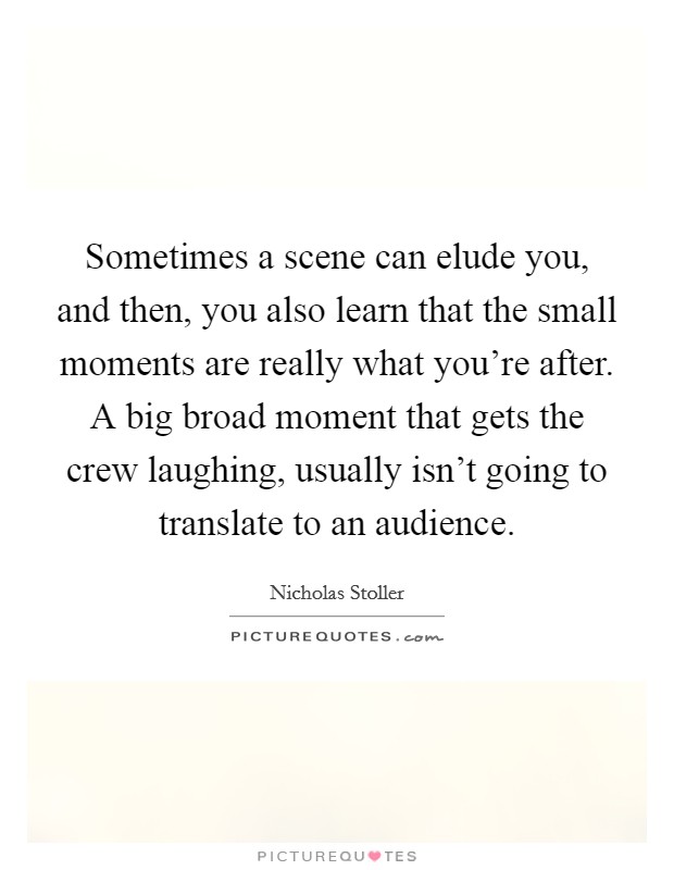 Sometimes a scene can elude you, and then, you also learn that the small moments are really what you're after. A big broad moment that gets the crew laughing, usually isn't going to translate to an audience Picture Quote #1