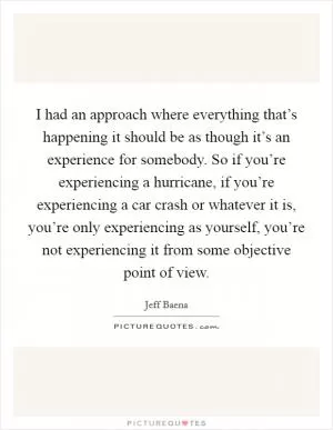 I had an approach where everything that’s happening it should be as though it’s an experience for somebody. So if you’re experiencing a hurricane, if you’re experiencing a car crash or whatever it is, you’re only experiencing as yourself, you’re not experiencing it from some objective point of view Picture Quote #1