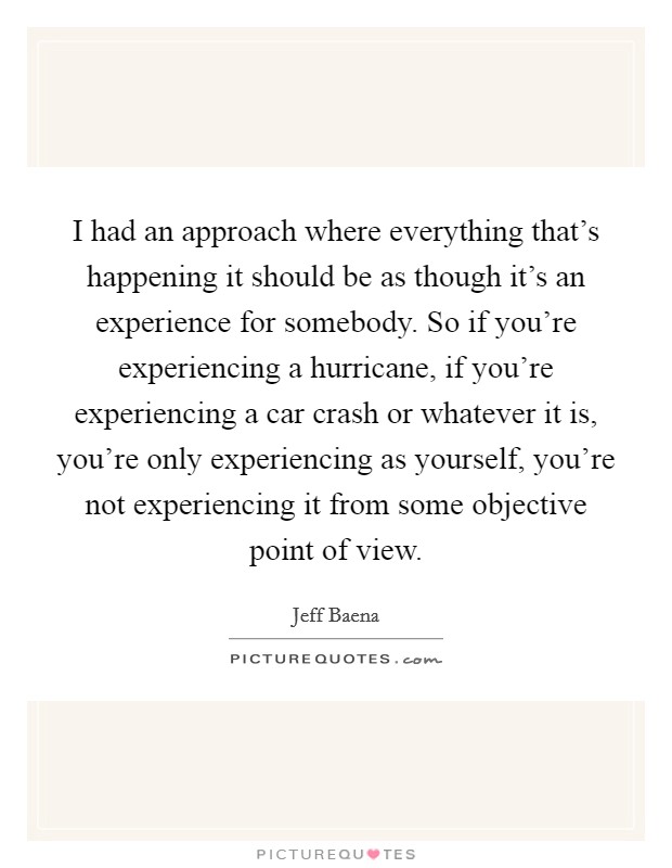 I had an approach where everything that's happening it should be as though it's an experience for somebody. So if you're experiencing a hurricane, if you're experiencing a car crash or whatever it is, you're only experiencing as yourself, you're not experiencing it from some objective point of view Picture Quote #1