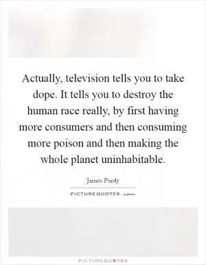 Actually, television tells you to take dope. It tells you to destroy the human race really, by first having more consumers and then consuming more poison and then making the whole planet uninhabitable Picture Quote #1