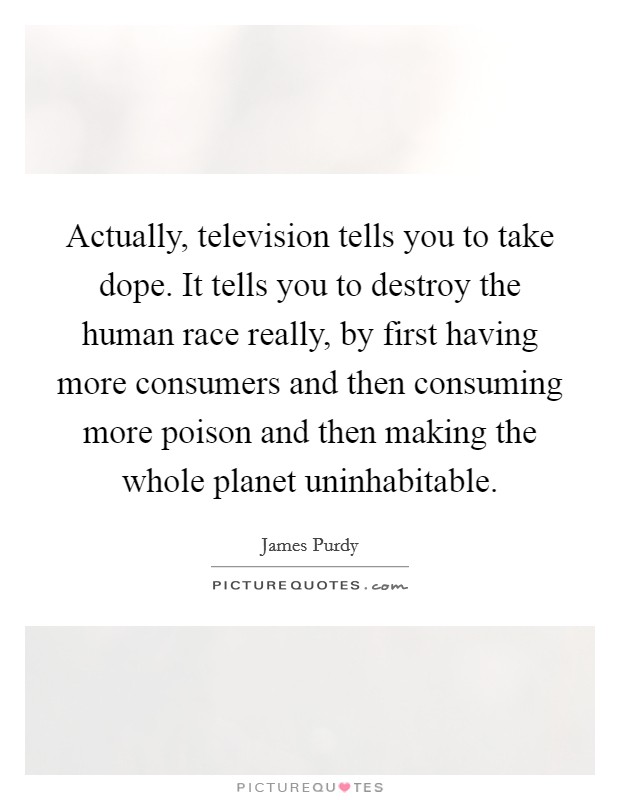 Actually, television tells you to take dope. It tells you to destroy the human race really, by first having more consumers and then consuming more poison and then making the whole planet uninhabitable Picture Quote #1