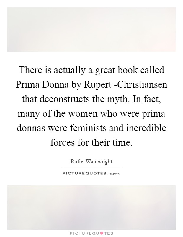 There is actually a great book called Prima Donna by Rupert -Christiansen that deconstructs the myth. In fact, many of the women who were prima donnas were feminists and incredible forces for their time Picture Quote #1