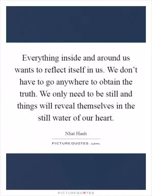 Everything inside and around us wants to reflect itself in us. We don’t have to go anywhere to obtain the truth. We only need to be still and things will reveal themselves in the still water of our heart Picture Quote #1
