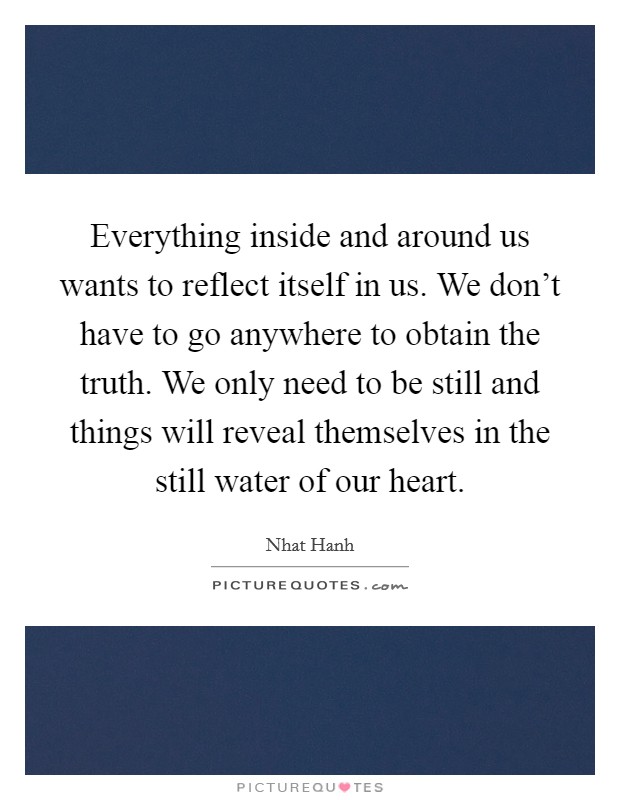 Everything inside and around us wants to reflect itself in us. We don't have to go anywhere to obtain the truth. We only need to be still and things will reveal themselves in the still water of our heart Picture Quote #1