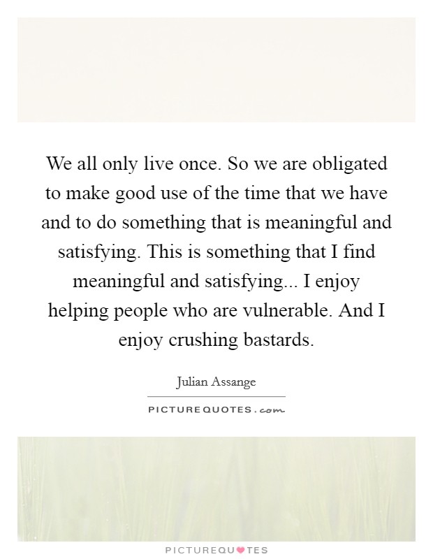 We all only live once. So we are obligated to make good use of the time that we have and to do something that is meaningful and satisfying. This is something that I find meaningful and satisfying... I enjoy helping people who are vulnerable. And I enjoy crushing bastards Picture Quote #1