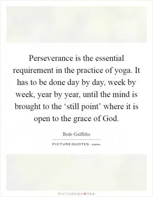 Perseverance is the essential requirement in the practice of yoga. It has to be done day by day, week by week, year by year, until the mind is brought to the ‘still point’ where it is open to the grace of God Picture Quote #1
