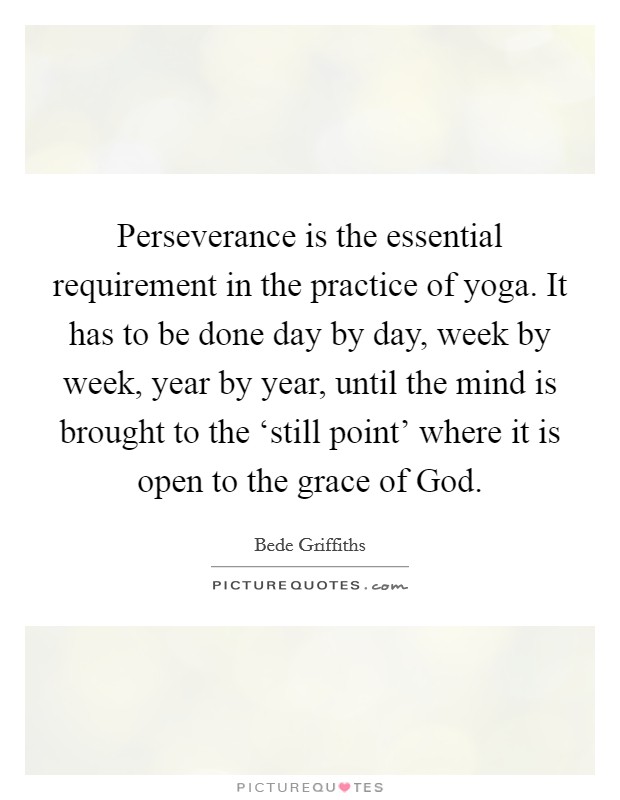 Perseverance is the essential requirement in the practice of yoga. It has to be done day by day, week by week, year by year, until the mind is brought to the ‘still point' where it is open to the grace of God Picture Quote #1