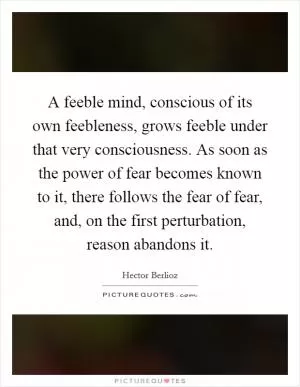 A feeble mind, conscious of its own feebleness, grows feeble under that very consciousness. As soon as the power of fear becomes known to it, there follows the fear of fear, and, on the first perturbation, reason abandons it Picture Quote #1