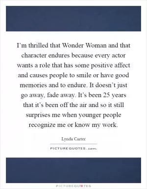 I’m thrilled that Wonder Woman and that character endures because every actor wants a role that has some positive affect and causes people to smile or have good memories and to endure. It doesn’t just go away, fade away. It’s been 25 years that it’s been off the air and so it still surprises me when younger people recognize me or know my work Picture Quote #1