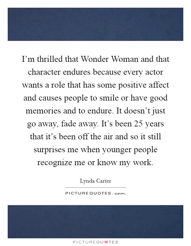 I'm thrilled that Wonder Woman and that character endures because every actor wants a role that has some positive affect and causes people to smile or have good memories and to endure. It doesn't just go away, fade away. It's been 25 years that it's been off the air and so it still surprises me when younger people recognize me or know my work Picture Quote #1
