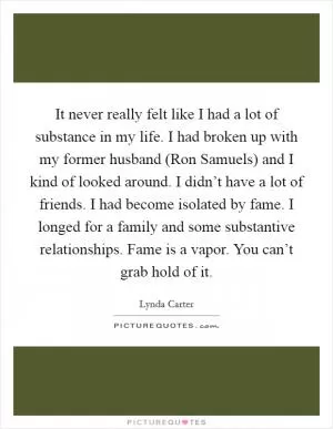 It never really felt like I had a lot of substance in my life. I had broken up with my former husband (Ron Samuels) and I kind of looked around. I didn’t have a lot of friends. I had become isolated by fame. I longed for a family and some substantive relationships. Fame is a vapor. You can’t grab hold of it Picture Quote #1