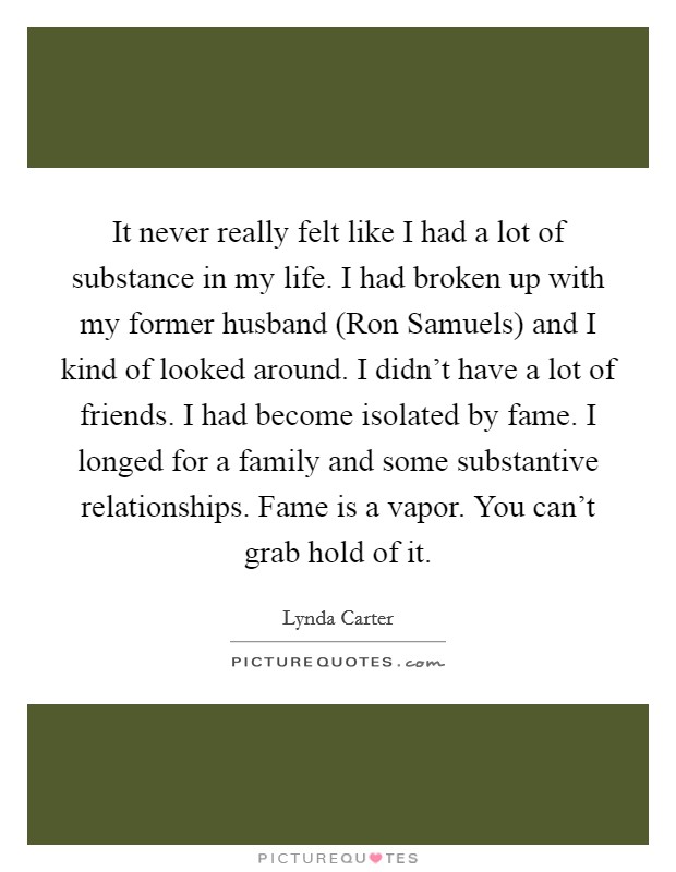 It never really felt like I had a lot of substance in my life. I had broken up with my former husband (Ron Samuels) and I kind of looked around. I didn't have a lot of friends. I had become isolated by fame. I longed for a family and some substantive relationships. Fame is a vapor. You can't grab hold of it Picture Quote #1