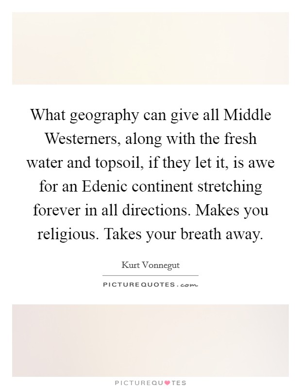 What geography can give all Middle Westerners, along with the fresh water and topsoil, if they let it, is awe for an Edenic continent stretching forever in all directions. Makes you religious. Takes your breath away Picture Quote #1