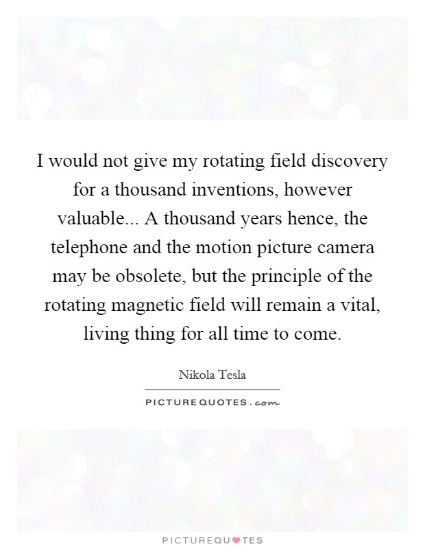 I would not give my rotating field discovery for a thousand inventions, however valuable... A thousand years hence, the telephone and the motion picture camera may be obsolete, but the principle of the rotating magnetic field will remain a vital, living thing for all time to come Picture Quote #1