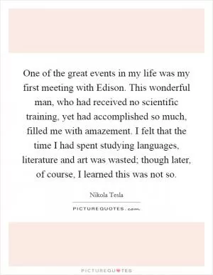One of the great events in my life was my first meeting with Edison. This wonderful man, who had received no scientific training, yet had accomplished so much, filled me with amazement. I felt that the time I had spent studying languages, literature and art was wasted; though later, of course, I learned this was not so Picture Quote #1